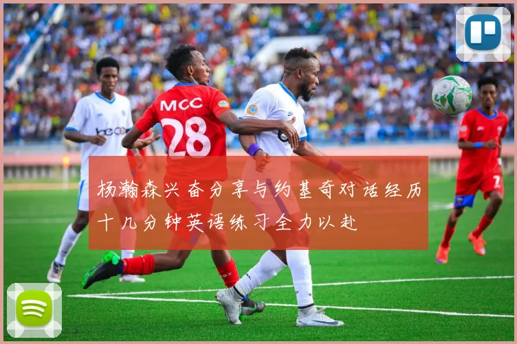 杨瀚森兴奋分享与约基奇对话经历十几分钟英语练习全力以赴