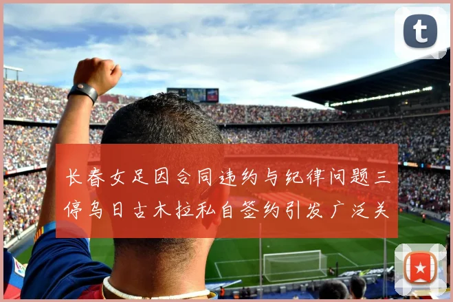 长春女足因合同违约与纪律问题三停乌日古木拉私自签约引发广泛关注