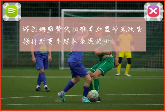 塔图姆盛赞武切维奇加盟带来改变期待新赛季球队表现提升
