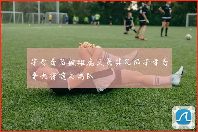字母哥若被雄鹿交易其兄弟字母哥哥也将随之离队