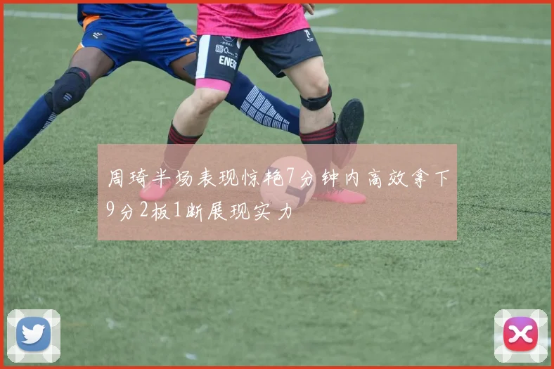 周琦半场表现惊艳7分钟内高效拿下9分2板1断展现实力