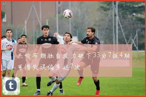 杰伦布朗独自发力砍下33分7板4助可惜失误偏多达7次