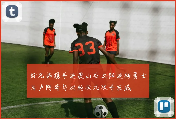 好兄弟携手逆袭山谷太阳逆转勇士马卢阿奇与次轮状元联手发威