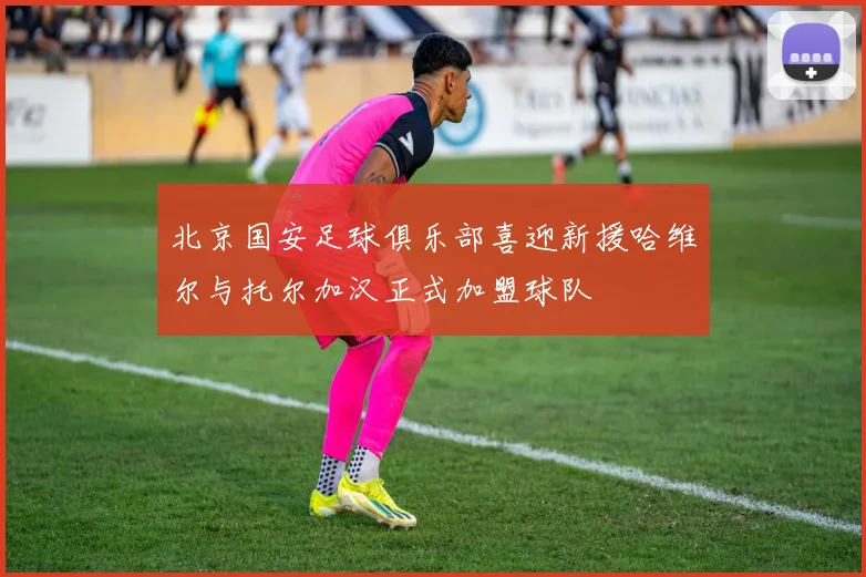 北京国安足球俱乐部喜迎新援哈维尔与托尔加汉正式加盟球队