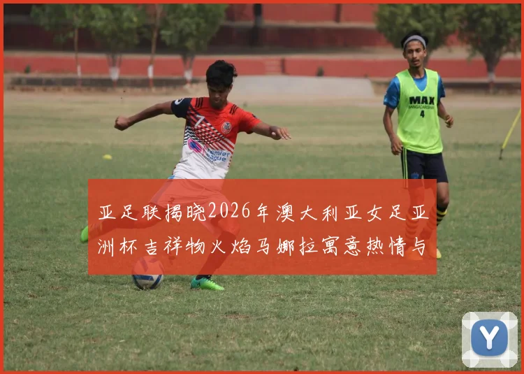 亚足联揭晓2026年澳大利亚女足亚洲杯吉祥物火焰马娜拉寓意热情与活力