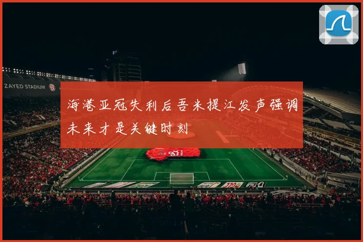 海港亚冠失利后吾米提江发声强调未来才是关键时刻