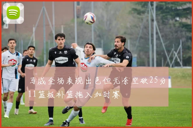 马威全场表现出色但无奈空砍25分11篮板补篮拖入加时赛