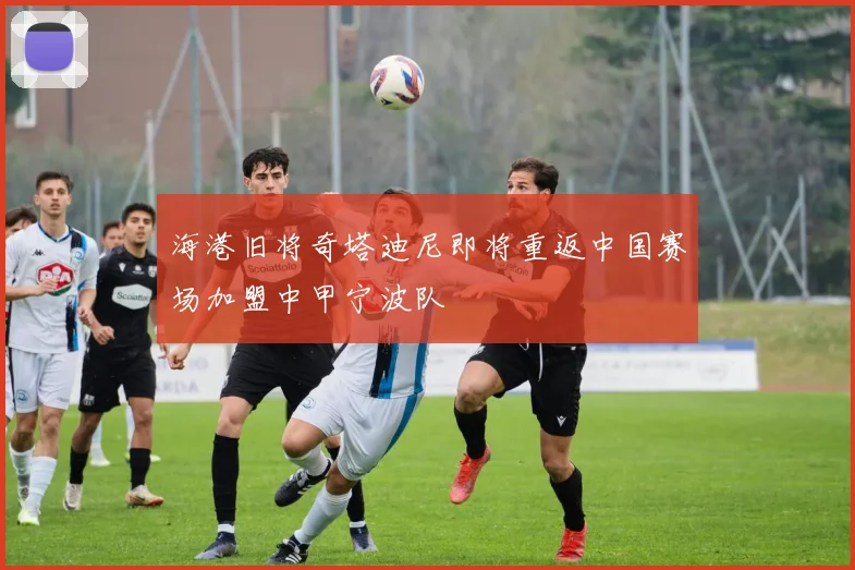 海港旧将奇塔迪尼即将重返中国赛场加盟中甲宁波队