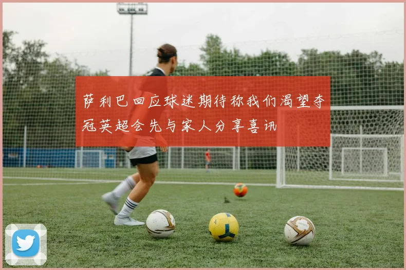 萨利巴回应球迷期待称我们渴望夺冠英超会先与家人分享喜讯