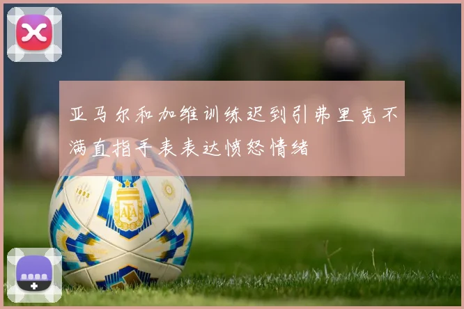 亚马尔和加维训练迟到引弗里克不满直指手表表达愤怒情绪
