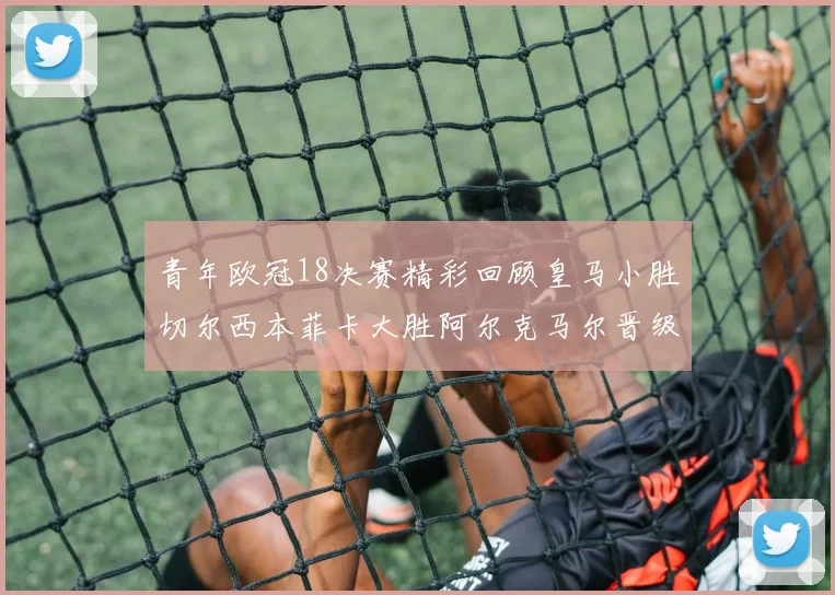 青年欧冠18决赛精彩回顾皇马小胜切尔西本菲卡大胜阿尔克马尔晋级