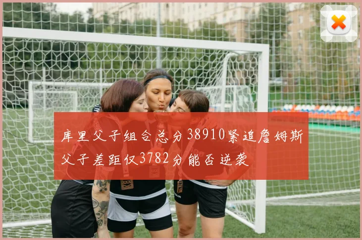 库里父子组合总分38910紧追詹姆斯父子差距仅3782分能否逆袭