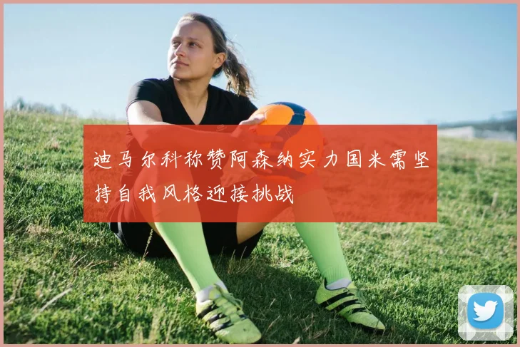 迪马尔科称赞阿森纳实力国米需坚持自我风格迎接挑战