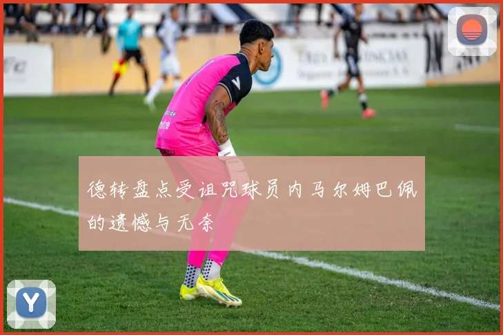 德转盘点受诅咒球员内马尔姆巴佩的遗憾与无奈