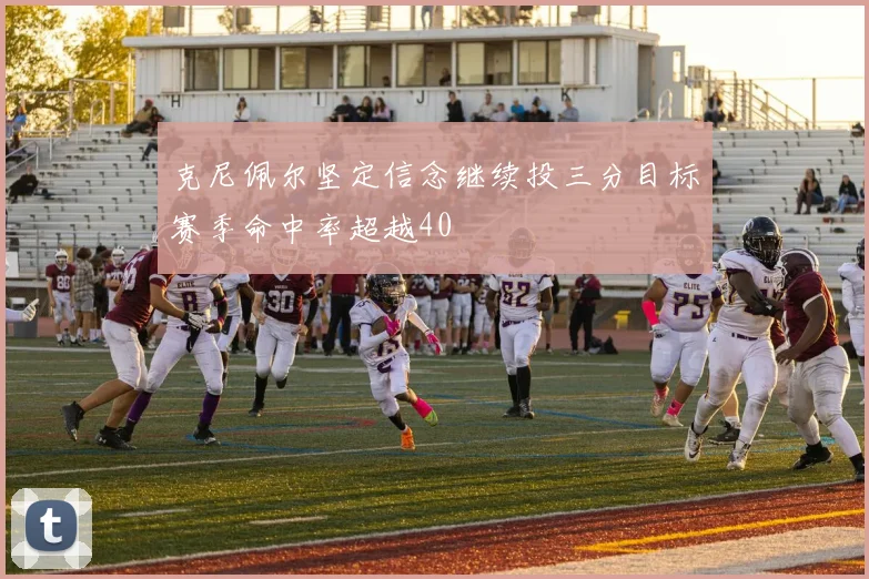 克尼佩尔坚定信念继续投三分目标赛季命中率超越40
