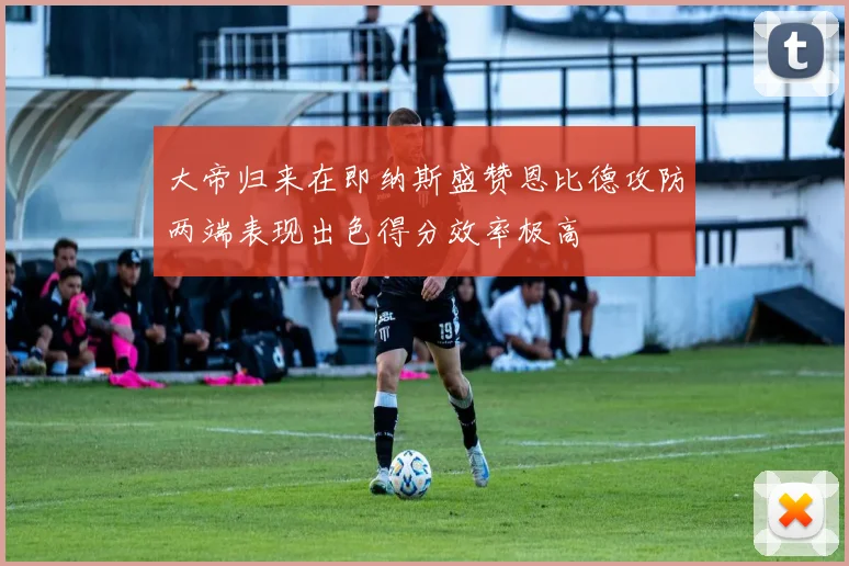 大帝归来在即纳斯盛赞恩比德攻防两端表现出色得分效率极高