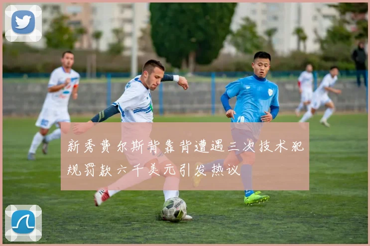 新秀费尔斯背靠背遭遇三次技术犯规罚款六千美元引发热议
