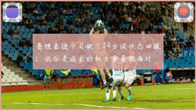 普理查德今日砍下24分谈状态回暖：低谷是成长的机会要勇敢面对