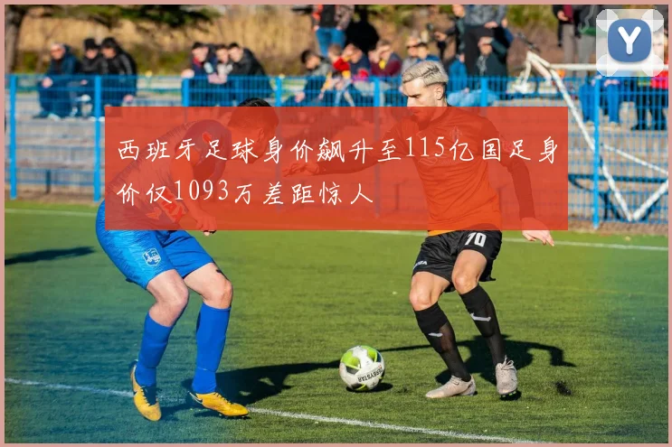 西班牙足球身价飙升至115亿国足身价仅1093万差距惊人